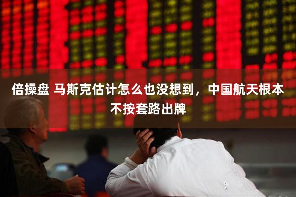 倍操盘 马斯克估计怎么也没想到，中国航天根本不按套路出牌
