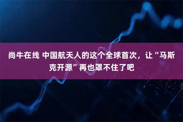 尚牛在线 中国航天人的这个全球首次,让“马斯克开源”再也罩不住了吧