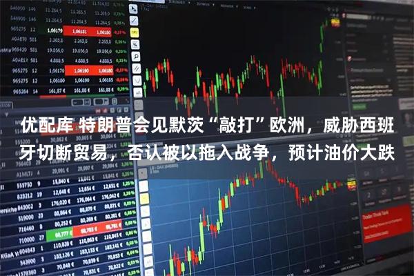 优配库 特朗普会见默茨“敲打”欧洲，威胁西班牙切断贸易，否认被以拖入战争，预计油价大跌