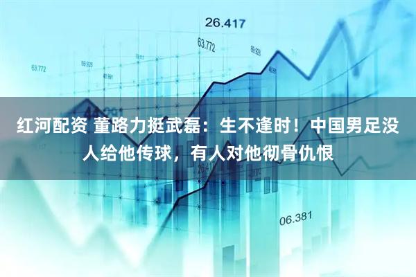 红河配资 董路力挺武磊：生不逢时！中国男足没人给他传球，有人对他彻骨仇恨